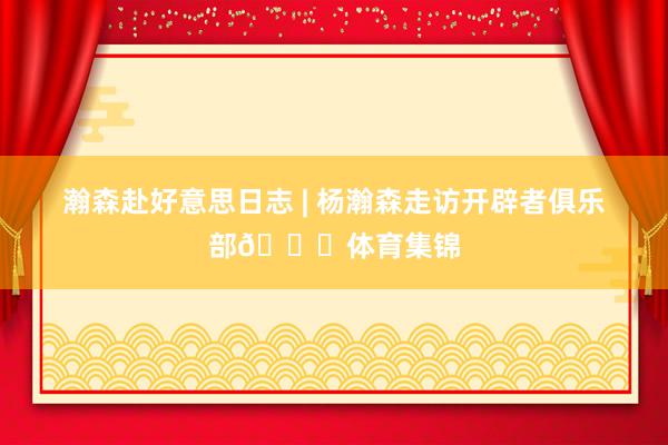 瀚森赴好意思日志 | 杨瀚森走访开辟者俱乐部😃体育集锦
