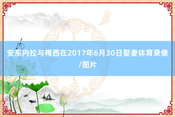 安东内拉与梅西在2017年6月30日娶妻体育录像/图片