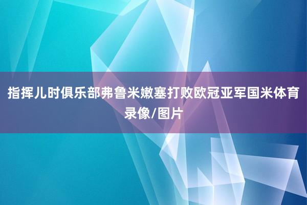指挥儿时俱乐部弗鲁米嫩塞打败欧冠亚军国米体育录像/图片