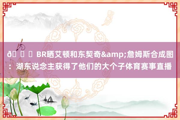 👀BR晒艾顿和东契奇&詹姆斯合成图：湖东说念主获得了他们的大个子体育赛事直播