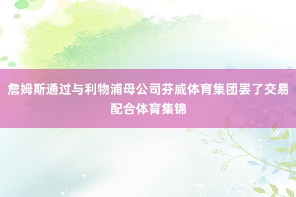 詹姆斯通过与利物浦母公司芬威体育集团罢了交易配合体育集锦