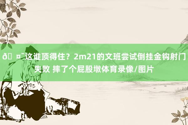 🤯这谁顶得住？2m21的文班尝试倒挂金钩射门失败 摔了个屁股墩体育录像/图片