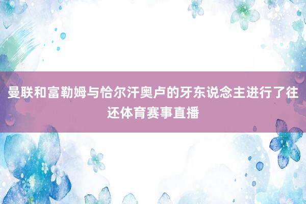 曼联和富勒姆与恰尔汗奥卢的牙东说念主进行了往还体育赛事直播