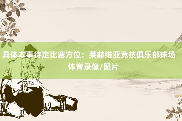 具体本事待定比赛方位：莱赫维亚竞技俱乐部球场    体育录像/图片