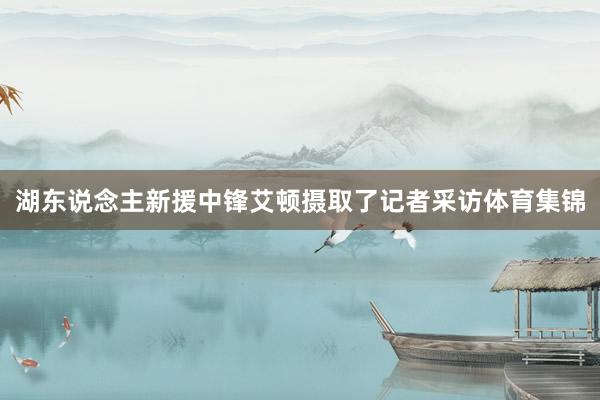 湖东说念主新援中锋艾顿摄取了记者采访体育集锦