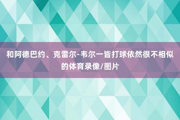 和阿德巴约、克雷尔-韦尔一皆打球依然很不相似的体育录像/图片