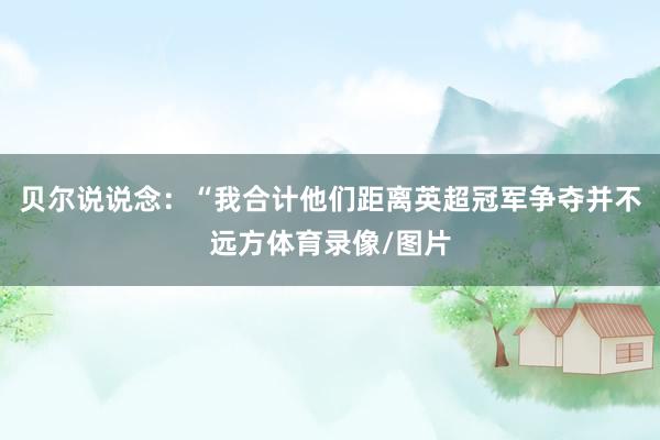 贝尔说说念：“我合计他们距离英超冠军争夺并不远方体育录像/图片