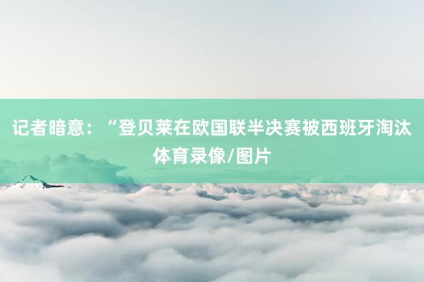 记者暗意：“登贝莱在欧国联半决赛被西班牙淘汰体育录像/图片