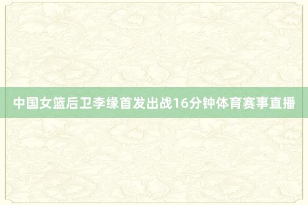 中国女篮后卫李缘首发出战16分钟体育赛事直播