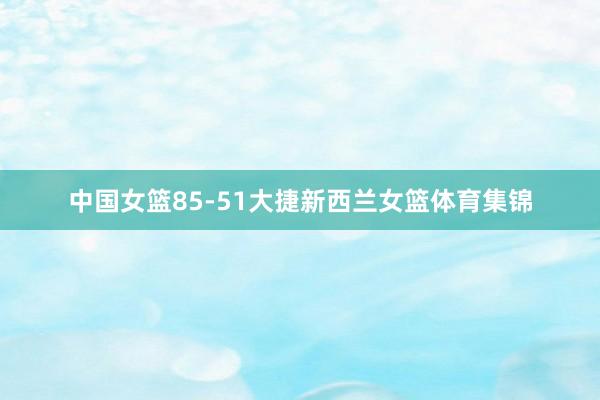中国女篮85-51大捷新西兰女篮体育集锦