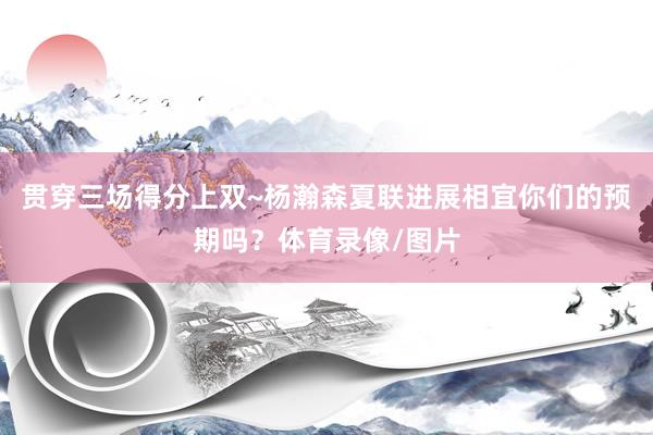 贯穿三场得分上双~杨瀚森夏联进展相宜你们的预期吗？体育录像/图片