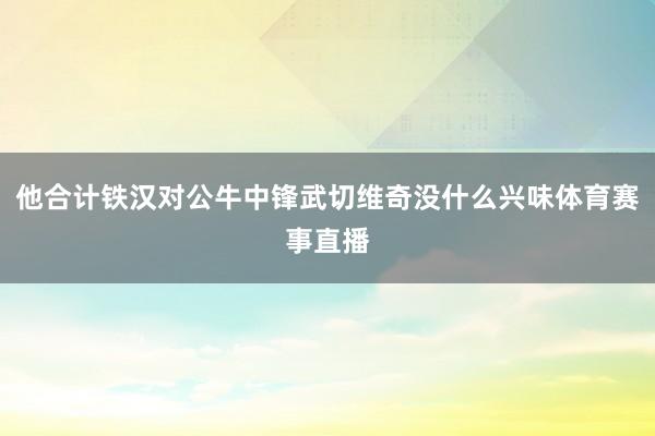 他合计铁汉对公牛中锋武切维奇没什么兴味体育赛事直播