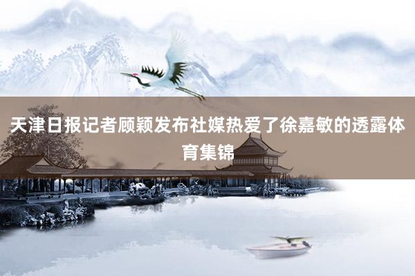 天津日报记者顾颖发布社媒热爱了徐嘉敏的透露体育集锦