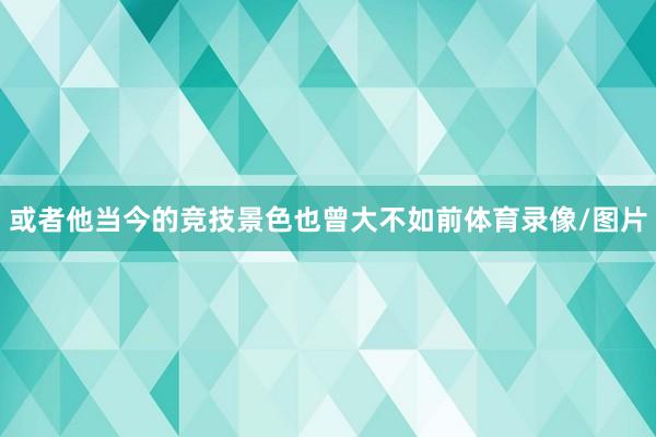 或者他当今的竞技景色也曾大不如前体育录像/图片