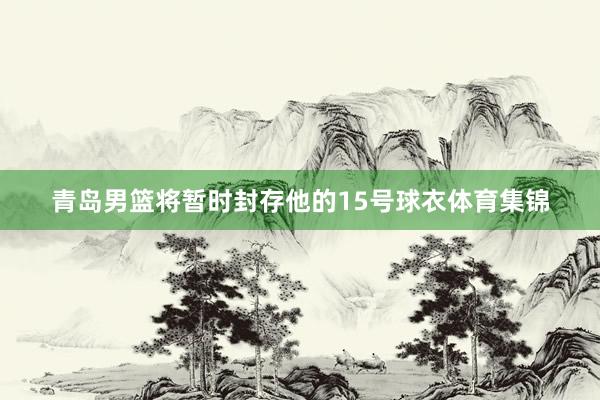 青岛男篮将暂时封存他的15号球衣体育集锦