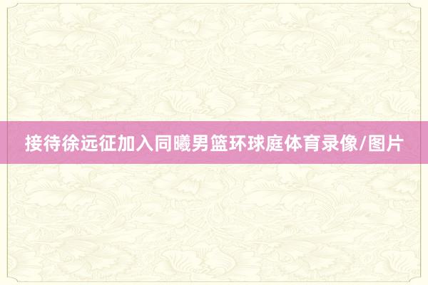 接待徐远征加入同曦男篮环球庭体育录像/图片