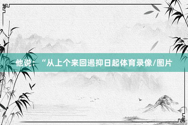 他说：“从上个来回遏抑日起体育录像/图片