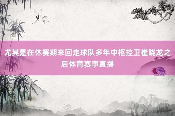 尤其是在休赛期来回走球队多年中枢控卫崔晓龙之后体育赛事直播