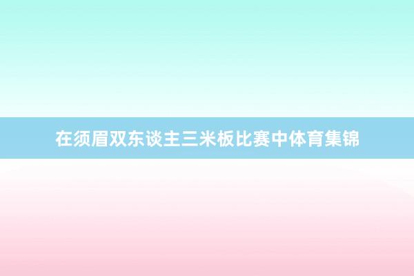 在须眉双东谈主三米板比赛中体育集锦