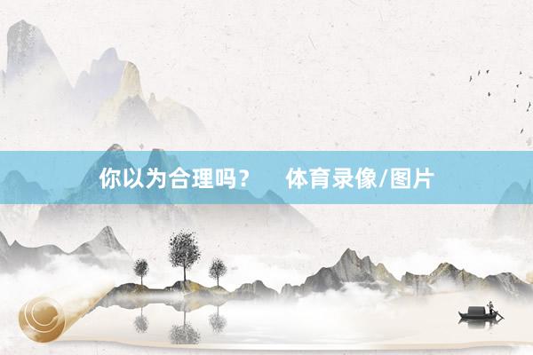你以为合理吗？    体育录像/图片