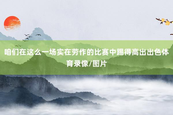 咱们在这么一场实在劳作的比赛中踢得高出出色体育录像/图片