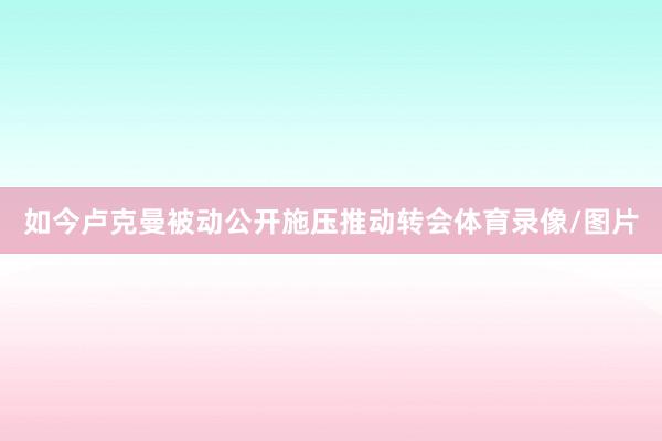 如今卢克曼被动公开施压推动转会体育录像/图片