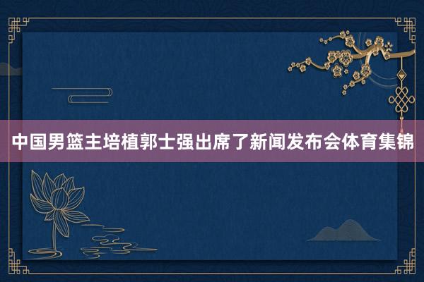 中国男篮主培植郭士强出席了新闻发布会体育集锦