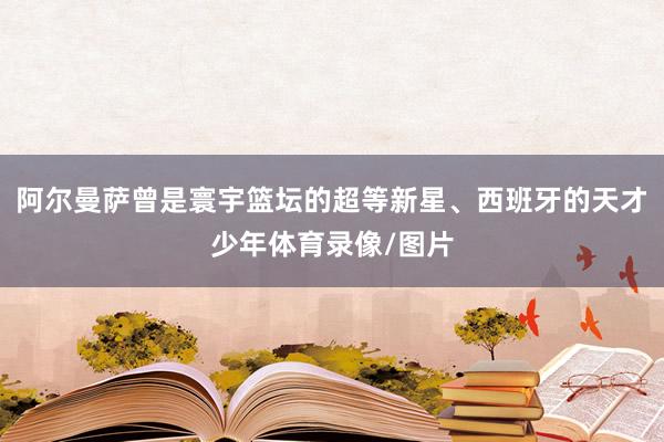 阿尔曼萨曾是寰宇篮坛的超等新星、西班牙的天才少年体育录像/图片