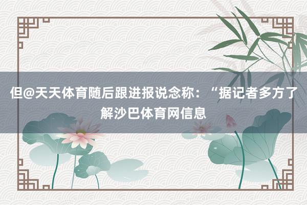 但@天天体育随后跟进报说念称：“据记者多方了解沙巴体育网信息
