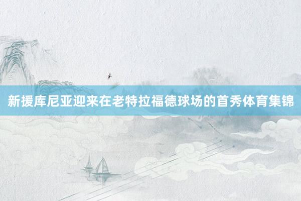 新援库尼亚迎来在老特拉福德球场的首秀体育集锦